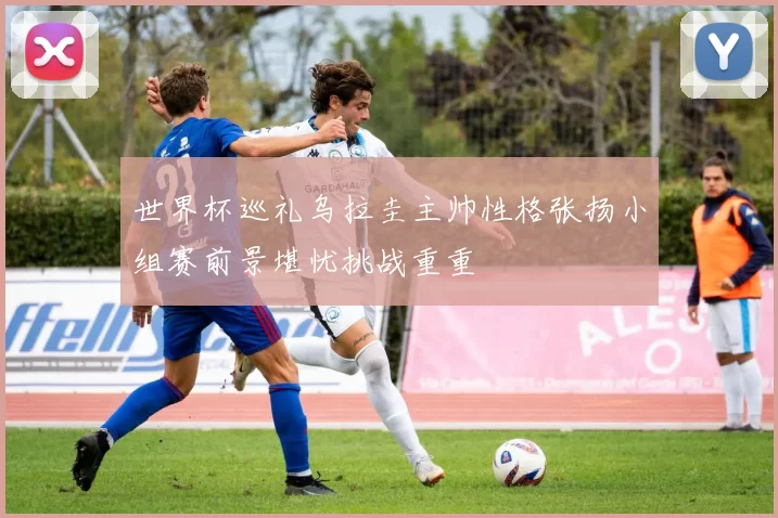 世界杯巡礼乌拉圭主帅性格张扬小组赛前景堪忧挑战重重