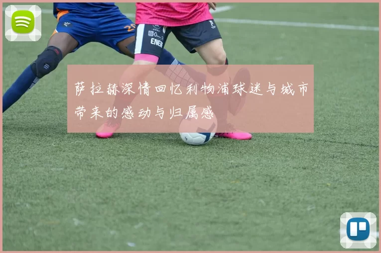 萨拉赫深情回忆利物浦球迷与城市带来的感动与归属感