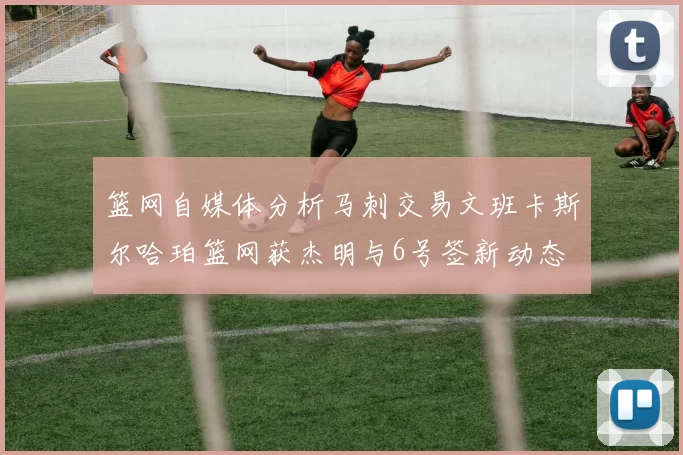篮网自媒体分析马刺交易文班卡斯尔哈珀篮网获杰明与6号签新动态