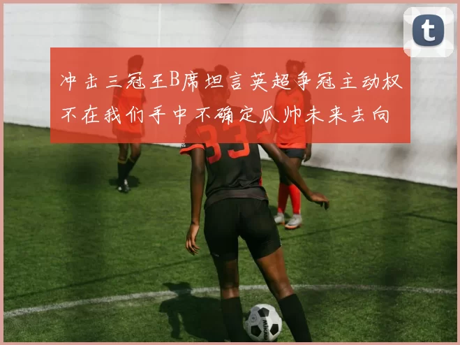 冲击三冠王B席坦言英超争冠主动权不在我们手中不确定瓜帅未来去向