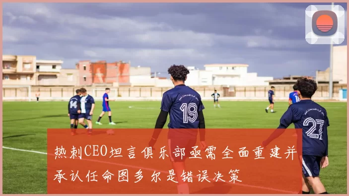 热刺CEO坦言俱乐部亟需全面重建并承认任命图多尔是错误决策