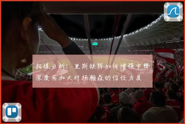 拓媒分析：里斯缺阵如何增强中锋深度或加大对杨瀚森的信任力度