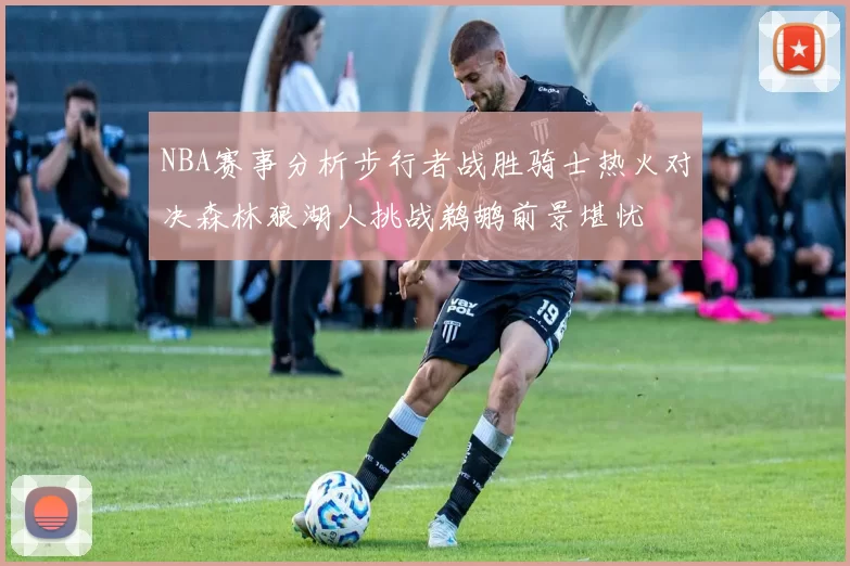 NBA赛事分析步行者战胜骑士热火对决森林狼湖人挑战鹈鹕前景堪忧