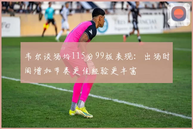 韦尔谈场均115分99板表现：出场时间增加节奏更佳经验更丰富