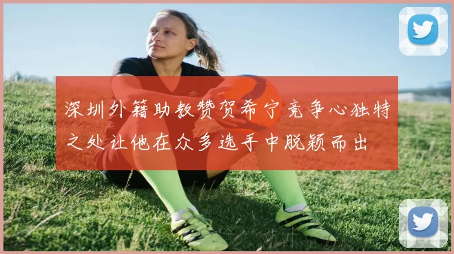 深圳外籍助教赞贺希宁竞争心独特之处让他在众多选手中脱颖而出