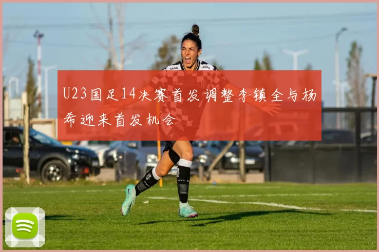 U23国足14决赛首发调整李镇全与杨希迎来首发机会