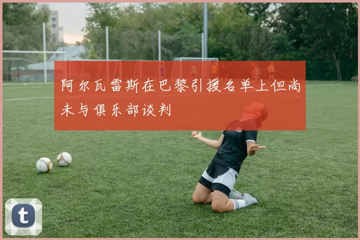 阿尔瓦雷斯在巴黎引援名单上但尚未与俱乐部谈判