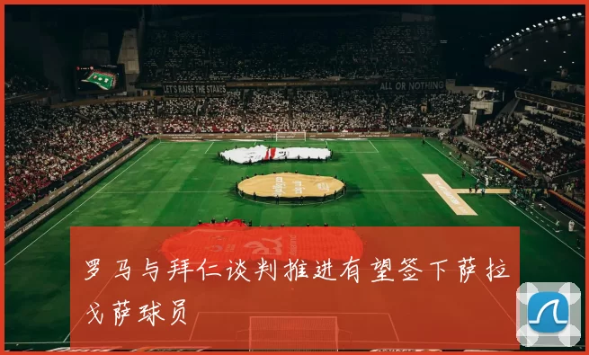 罗马与拜仁谈判推进有望签下萨拉戈萨球员