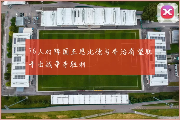 76人对阵国王恩比德与乔治有望联手出战争夺胜利